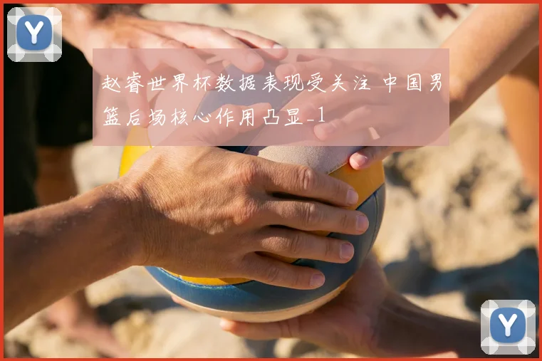 赵睿世界杯数据表现受关注 中国男篮后场核心作用凸显_1