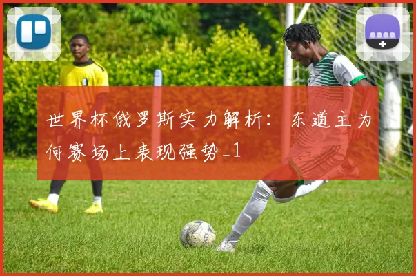 世界杯俄罗斯实力解析:东道主为何赛场上表现强势_1