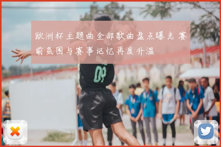 欧洲杯主题曲全部歌曲盘点曝光 赛前氛围与赛事记忆再度升温