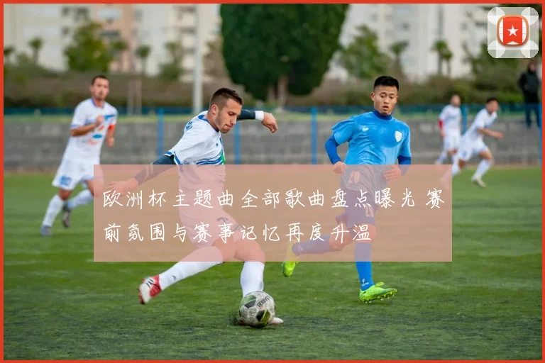 欧洲杯主题曲全部歌曲盘点曝光 赛前氛围与赛事记忆再度升温